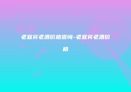 老宜宾老酒价格查询-老宜宾老酒价格