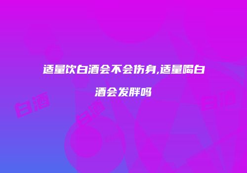 适量饮白酒会不会伤身,适量喝白酒会发胖吗