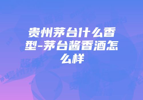 贵州茅台什么香型-茅台酱香酒怎么样