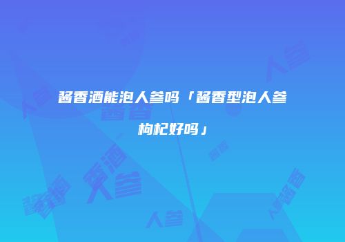酱香酒能泡人参吗「酱香型泡人参枸杞好吗」