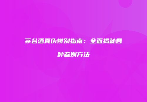 茅台酒真伪辨别指南：全面揭秘各种鉴别方法