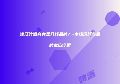 津江啤酒究竟是几线品牌？-市场份额与品牌定位详解