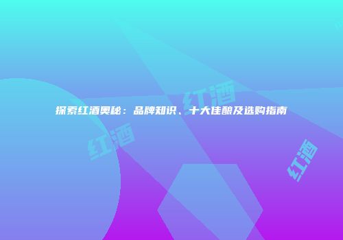 探索红酒奥秘：品牌知识、十大佳酿及选购指南