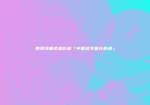 西陵特曲老酒价格「中国名字最长的酒」