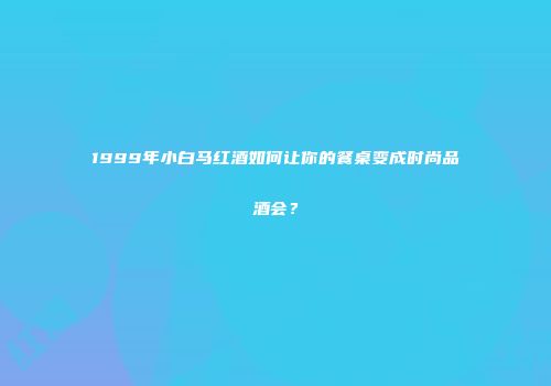 1999年小白马红酒如何让你的餐桌变成时尚品酒会？