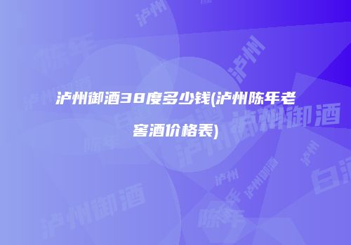 泸州御酒38度多少钱(泸州陈年老窖酒价格表)