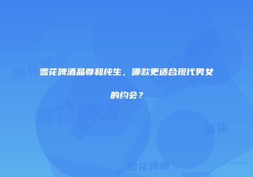 雪花啤酒晶尊和纯生，哪款更适合现代男女的约会？