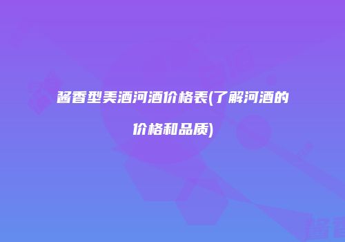 酱香型美酒河酒价格表(了解河酒的价格和品质)