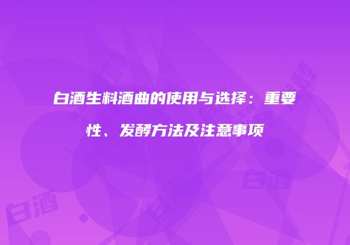 白酒生料酒曲的使用与选择：重要性、发酵方法及注意事项