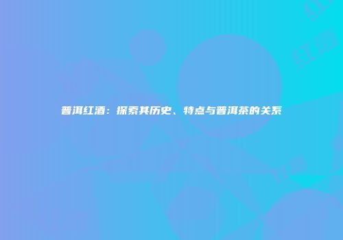 普洱红酒：探索其历史、特点与普洱茶的关系