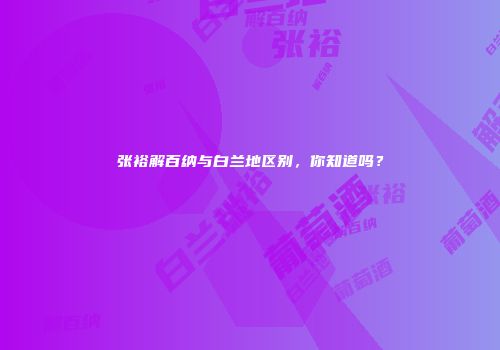 张裕解百纳与白兰地区别，你知道吗？