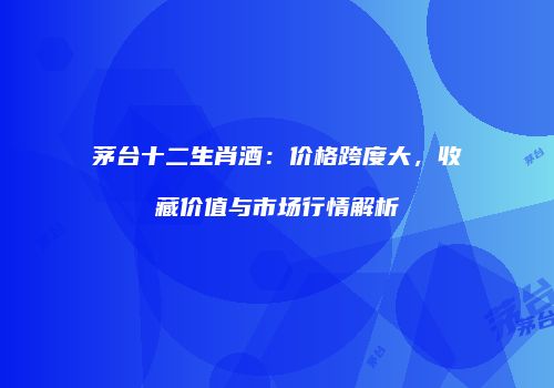 茅台十二生肖酒：价格跨度大，收藏价值与市场行情解析