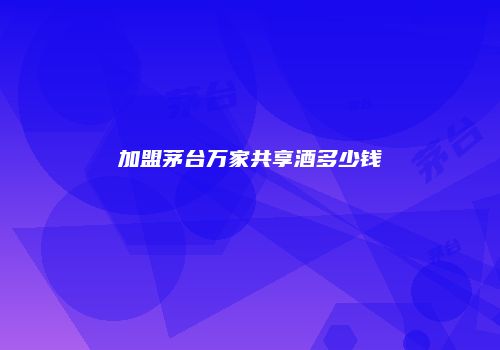 加盟茅台万家共享酒多少钱