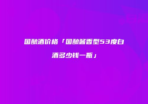 国酿酒价格「国酿酱香型53度白酒多少钱一瓶」