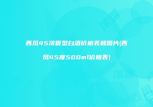 西凤45浓香型白酒价格表和图片(西凤45度500ml价格表)