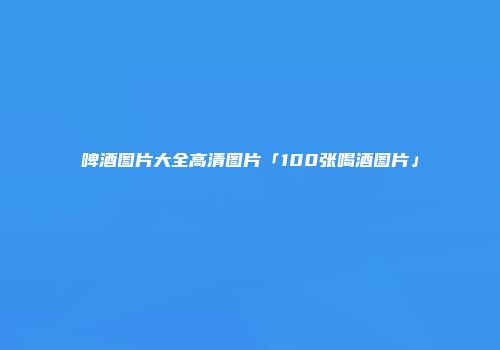 啤酒图片大全高清图片「100张喝酒图片」