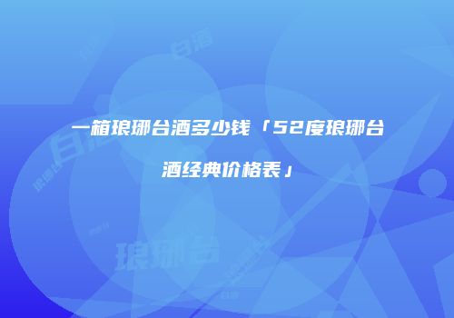 一箱琅琊台酒多少钱「52度琅琊台酒经典价格表」
