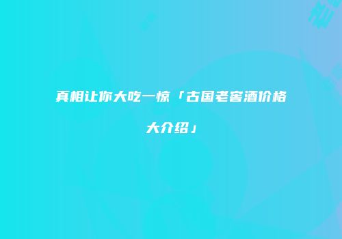 真相让你大吃一惊「古国老窖酒价格大介绍」
