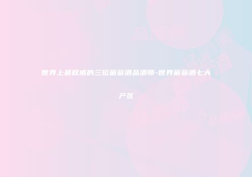 世界上最权威的三位葡萄酒品酒师-世界葡萄酒七大产区