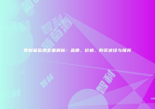 智利葡萄酒全面解析：品质、价格、购买途径与推荐