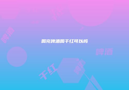 喝完啤酒喝干红可以吗