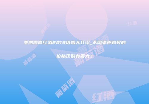 里昂伯爵红酒2015价格大介绍_不同渠道购买的价格区别有多大？