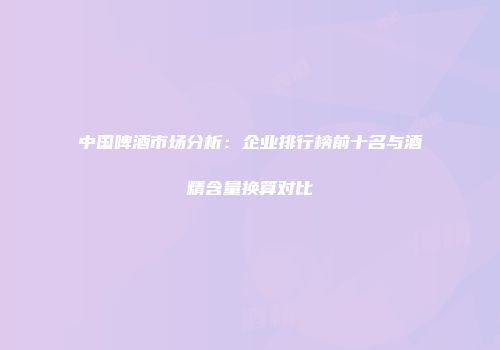 中国啤酒市场分析：企业排行榜前十名与酒精含量换算对比