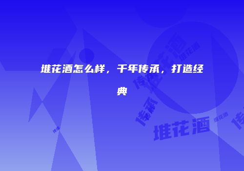 堆花酒怎么样，千年传承，打造经典