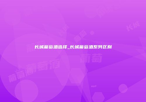 长城葡萄酒选择_长城葡萄酒系列区别