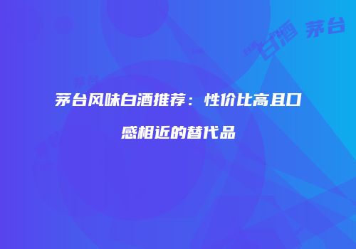 茅台风味白酒推荐：性价比高且口感相近的替代品