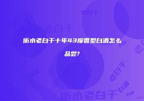 衡水老白干十年43度香型白酒怎么品尝?
