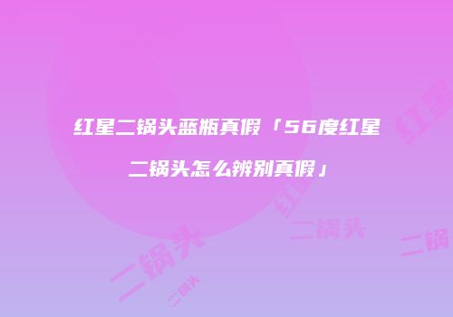 红星二锅头蓝瓶真假「56度红星二锅头怎么辨别真假」