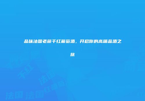 品味法国老藤干红葡萄酒，开启你的高端品酒之旅