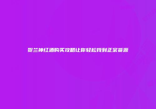 贺兰神红酒购买攻略让你轻松找到正宗货源
