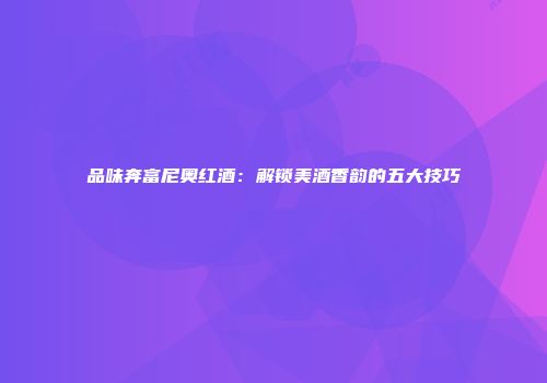 品味奔富尼奥红酒：解锁美酒香韵的五大技巧