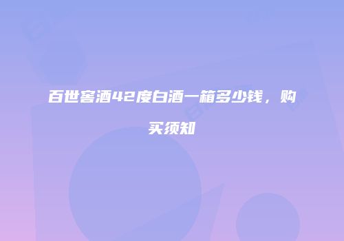 百世窖酒42度白酒一箱多少钱，购买须知