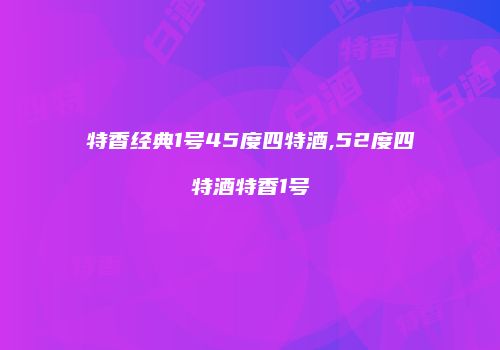 特香经典1号45度四特酒,52度四特酒特香1号