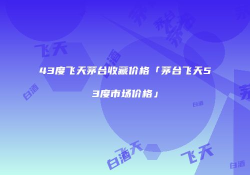43度飞天茅台收藏价格「茅台飞天53度市场价格」