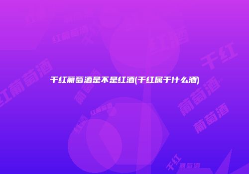 干红葡萄酒是不是红酒(干红属于什么酒)