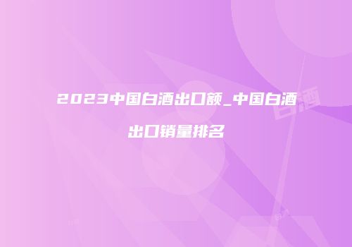 2023中国白酒出口额_中国白酒出口销量排名