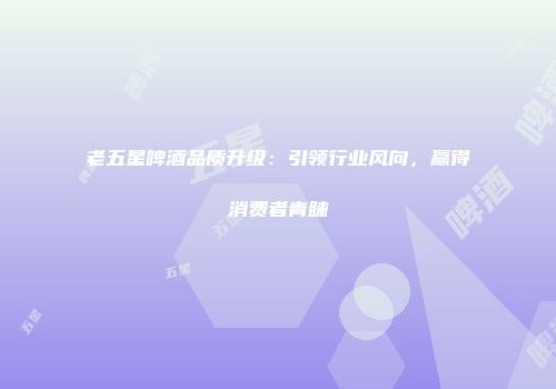 老五星啤酒品质升级：引领行业风向，赢得消费者青睐