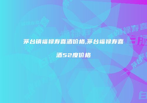 茅台镇福禄寿喜酒价格,茅台福禄寿喜酒52度价格
