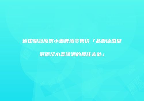 德国皇冠原浆小麦啤酒零售价「品尝德国皇冠原浆小麦啤酒的最佳去处」