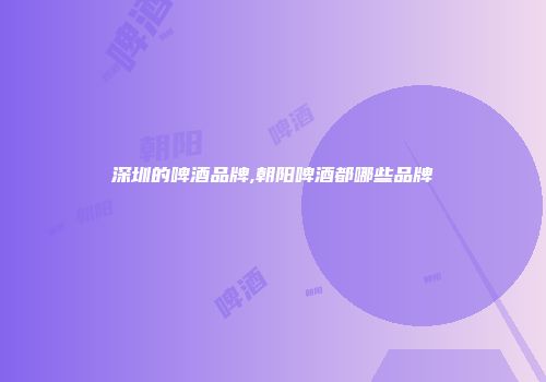 深圳的啤酒品牌,朝阳啤酒都哪些品牌