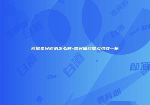四星贵宾郎酒怎么样-贵宾郎四星多少钱一瓶