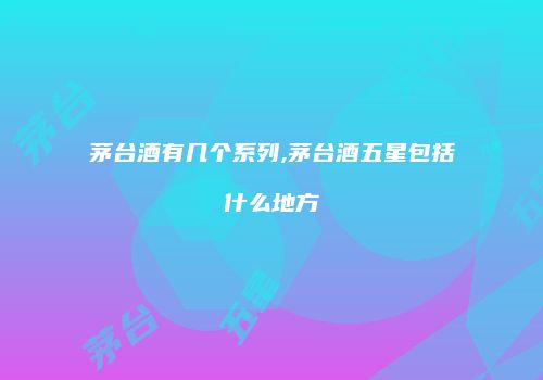 茅台酒有几个系列,茅台酒五星包括什么地方