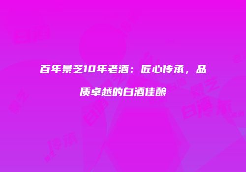 百年景芝10年老酒：匠心传承，品质卓越的白酒佳酿
