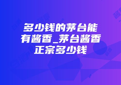 多少钱的茅台能有酱香_茅台酱香正宗多少钱