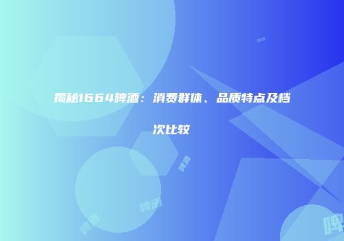 揭秘1664啤酒：消费群体、品质特点及档次比较