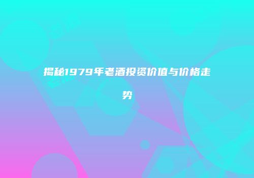 揭秘1979年老酒投资价值与价格走势